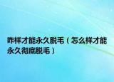 咋样才能永久脱毛（怎么样才能永久彻底脱毛）