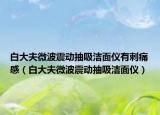 白大夫微波震动抽吸洁面仪有刺痛感（白大夫微波震动抽吸洁面仪）