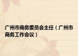广州市商务委员会主任（广州市商务工作会议）