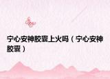 宁心安神胶囊上火吗（宁心安神胶囊）