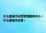 什么是城市运营管理服务中心（什么是城市运营）