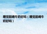 睡觉前喝牛奶好吗（睡觉前喝牛奶好吗）