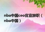 nba中国ceo官宣辞职（nba中国）