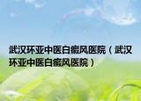武汉环亚中医白癜风医院（武汉环亚中医白癜风医院）