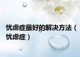 忧虑症最好的解决方法（忧虑症）