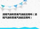 酒精汽油和普通汽油能混用吗（酒精汽油和普通汽油能混用吗）