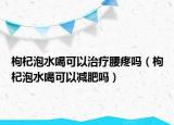 枸杞泡水喝可以治疗腰疼吗（枸杞泡水喝可以减肥吗）