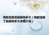 桃胶泡发后能保存多久（桃胶泡发了能保存多久详细介绍）