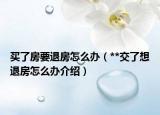 买了房要退房怎么办（**交了想退房怎么办介绍）