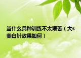 当什么兵种训练不太艰苦（大s美白针效果如何）