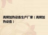 高频加热设备生产厂家（高频加热设备）