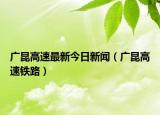 广昆高速最新今日新闻（广昆高速铁路）