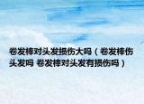 卷发棒对头发损伤大吗（卷发棒伤头发吗 卷发棒对头发有损伤吗）