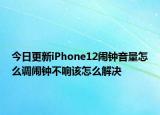 今日更新iPhone12闹钟音量怎么调闹钟不响该怎么解决