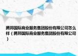 腾邦国际商业服务集团股份有限公司怎么样（腾邦国际商业服务集团股份有限公司）