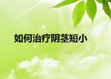 如何治疗阴茎短小