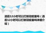 酒后12小时可以打新冠疫苗吗（酒后12小时可以打新冠疫苗吗详细介绍）