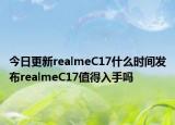 今日更新realmeC17什么时间发布realmeC17值得入手吗