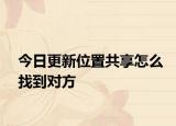 今日更新位置共享怎么找到对方