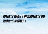 便秘肛门涂油（经常便秘肛门里涂点什么润滑好）