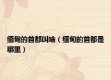 缅甸的首都叫啥（缅甸的首都是哪里）