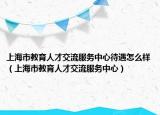 上海市教育人才交流服务中心待遇怎么样（上海市教育人才交流服务中心）