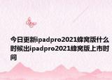 今日更新ipadpro2021蜂窝版什么时候出ipadpro2021蜂窝版上市时间