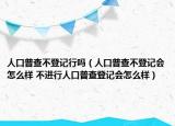 人口普查不登记行吗（人口普查不登记会怎么样 不进行人口普查登记会怎么样）