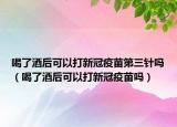 喝了酒后可以打新冠疫苗第三针吗（喝了酒后可以打新冠疫苗吗）