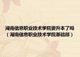 湖南信息职业技术学院要升本了吗（湖南信息职业技术学院基础部）