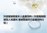 抖音复制链接本人能看到吗（抖音复制链接别人知道吗 复制链接对方能看到吗介绍）