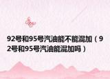 92号和95号汽油能不能混加（92号和95号汽油能混加吗）