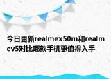 今日更新realmex50m和realmev5对比哪款手机更值得入手