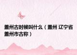 盖州古时候叫什么（盖州 辽宁省盖州市古称）