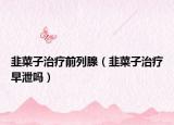 韭菜子治疗前列腺（韭菜子治疗早泄吗）