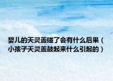 婴儿的天灵盖碰了会有什么后果（小孩子天灵盖鼓起来什么引起的）