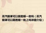 蒸汽眼罩可以戴着睡一夜吗（蒸汽眼罩可以戴着睡一晚上吗详细介绍）