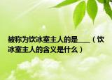 被称为饮冰室主人的是____（饮冰室主人的含义是什么）