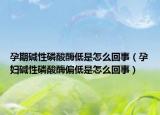 孕期碱性磷酸酶低是怎么回事（孕妇碱性磷酸酶偏低是怎么回事）
