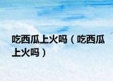 吃西瓜上火吗（吃西瓜上火吗）