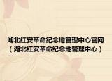 湖北红安革命纪念地管理中心官网（湖北红安革命纪念地管理中心）