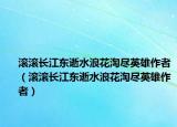 滚滚长江东逝水浪花淘尽英雄作者（滚滚长江东逝水浪花淘尽英雄作者）