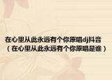 在心里从此永远有个你原唱dj抖音（在心里从此永远有个你原唱是谁）
