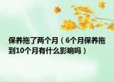 保养拖了两个月（6个月保养拖到10个月有什么影响吗）