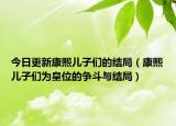 今日更新康熙儿子们的结局（康熙儿子们为皇位的争斗与结局）