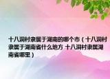 十八洞村隶属于湖南的哪个市（十八洞村隶属于湖南省什么地方 十八洞村隶属湖南省哪里）