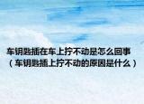 车钥匙插在车上拧不动是怎么回事（车钥匙插上拧不动的原因是什么）