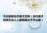 今日更新古代男子宫刑（古代男子宫刑方法人人都知道女子怎么做）