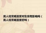 男人经常喝豆浆对生育有影响吗（男人经常喝豆浆好吗）