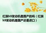 红旗h9发动机是国产的吗（红旗h9发动机是国产还是进口）